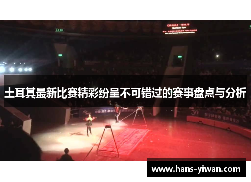 土耳其最新比赛精彩纷呈不可错过的赛事盘点与分析 土耳其最新比赛精彩纷呈不可错过的赛事盘点与分析