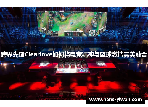 跨界先锋Clearlove如何将电竞精神与篮球激情完美融合