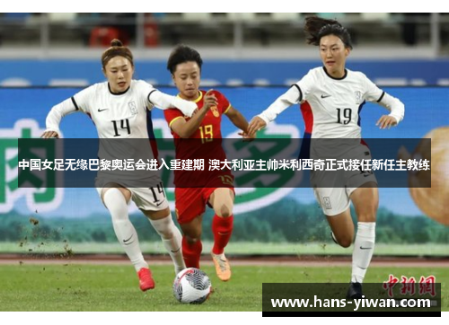 中国女足无缘巴黎奥运会进入重建期 澳大利亚主帅米利西奇正式接任新任主教练