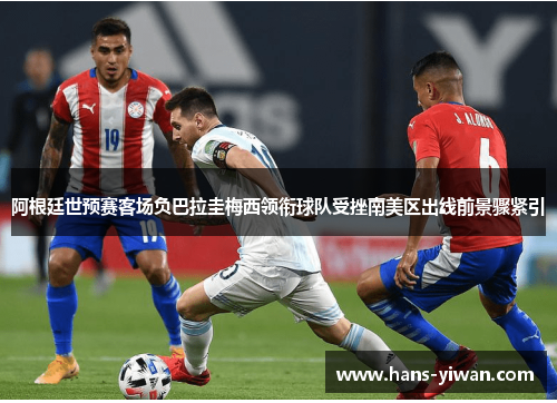 阿根廷世预赛客场负巴拉圭梅西领衔球队受挫南美区出线前景骤紧引